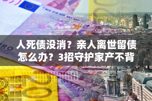 武汉人死债没消？亲人离世留债怎么办？3招守护家产不背锅