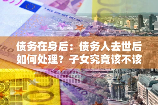 武汉债务在身后：债务人去世后如何处理？子女究竟该不该还钱？