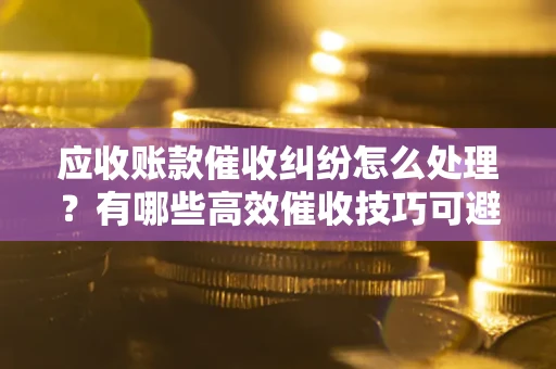 武汉应收账款催收纠纷怎么处理？有哪些高效催收技巧可避免坏账？
